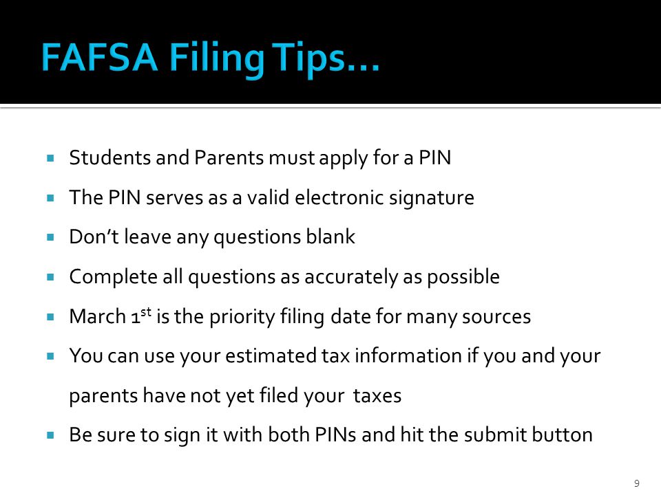  Students and Parents must apply for a PIN  The PIN serves as a valid electronic signature  Don’t leave any questions blank  Complete all questions as accurately as possible  March 1 st is the priority filing date for many sources  You can use your estimated tax information if you and your parents have not yet filed your taxes  Be sure to sign it with both PINs and hit the submit button 9