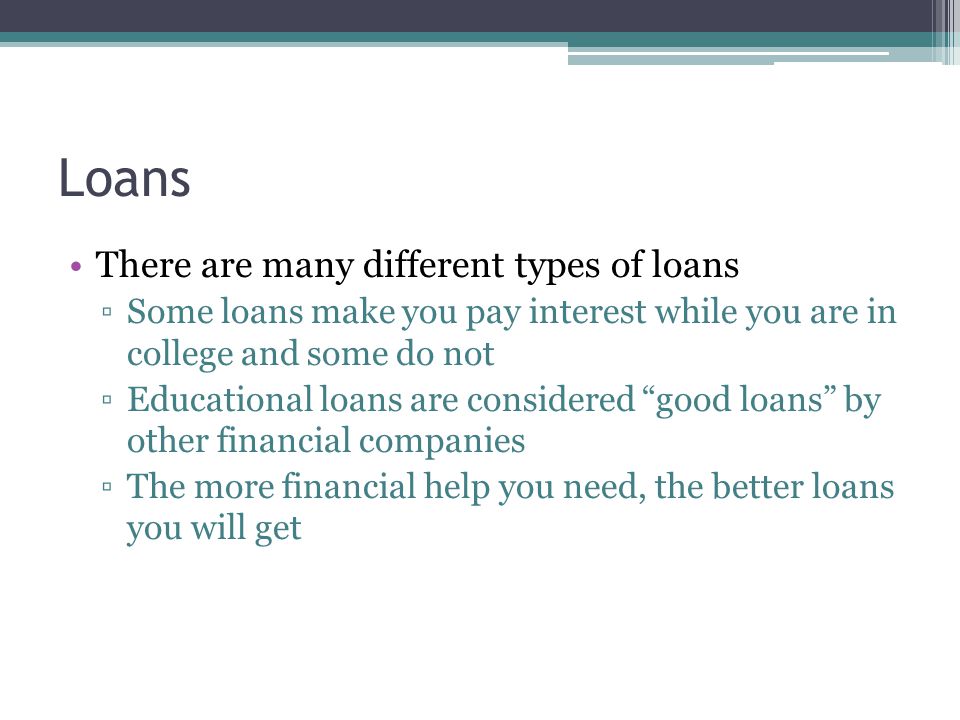 Loans There are many different types of loans ▫Some loans make you pay interest while you are in college and some do not ▫Educational loans are considered good loans by other financial companies ▫The more financial help you need, the better loans you will get