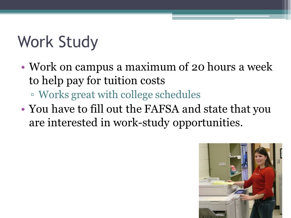 Work Study Work on campus a maximum of 20 hours a week to help pay for tuition costs ▫Works great with college schedules You have to fill out the FAFSA and state that you are interested in work-study opportunities.
