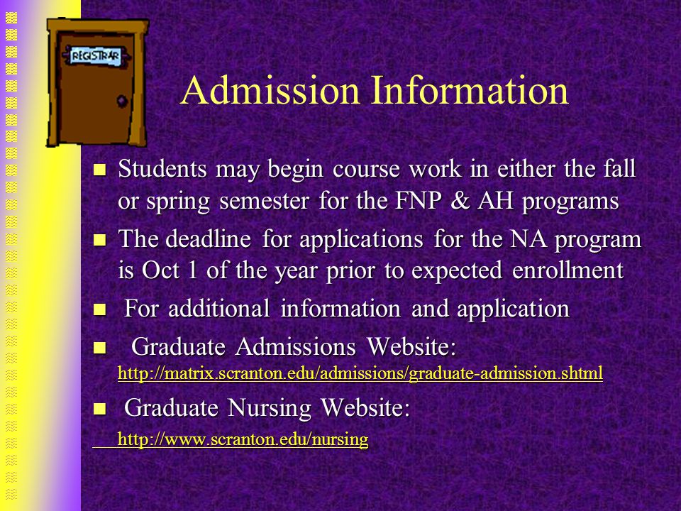 Admission Information n Students may begin course work in either the fall or spring semester for the FNP & AH programs n The deadline for applications for the NA program is Oct 1 of the year prior to expected enrollment n For additional information and application n Graduate Admissions Website:     n Graduate Nursing Website: