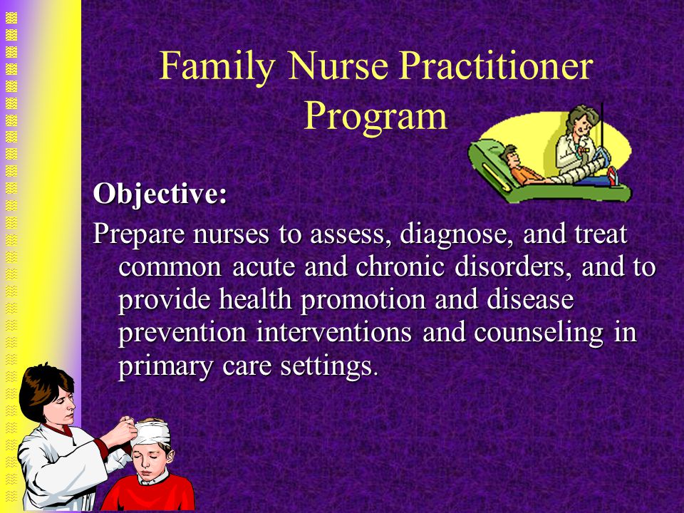 Family Nurse Practitioner Program Objective: Prepare nurses to assess, diagnose, and treat common acute and chronic disorders, and to provide health promotion and disease prevention interventions and counseling in primary care settings.