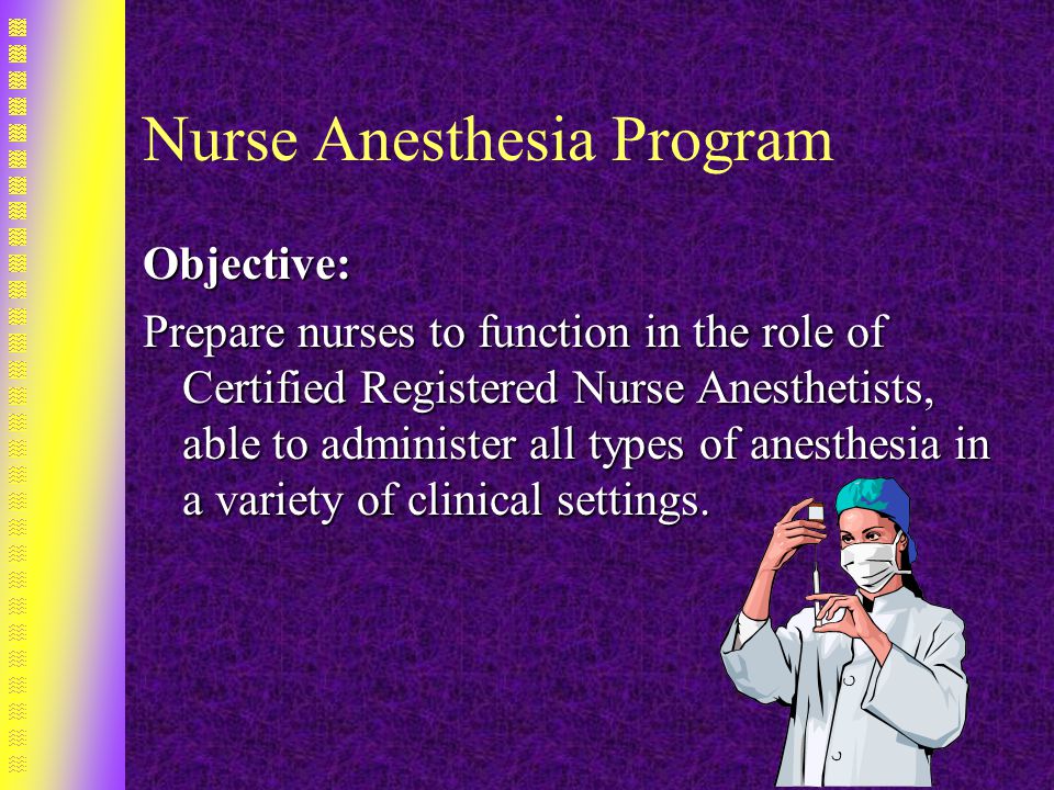 Nurse Anesthesia Program Objective: Prepare nurses to function in the role of Certified Registered Nurse Anesthetists, able to administer all types of anesthesia in a variety of clinical settings.