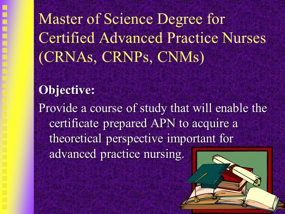 Master of Science Degree for Certified Advanced Practice Nurses (CRNAs, CRNPs, CNMs) Objective: Provide a course of study that will enable the certificate prepared APN to acquire a theoretical perspective important for advanced practice nursing.