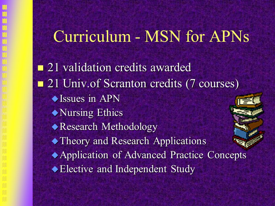 Curriculum - MSN for APNs n 21 validation credits awarded n 21 Univ.of Scranton credits (7 courses) u Issues in APN u Nursing Ethics u Research Methodology u Theory and Research Applications u Application of Advanced Practice Concepts u Elective and Independent Study