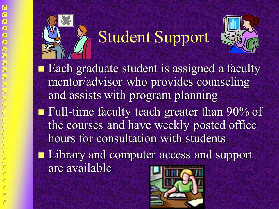 Student Support n Each graduate student is assigned a faculty mentor/advisor who provides counseling and assists with program planning n Full-time faculty teach greater than 90% of the courses and have weekly posted office hours for consultation with students n Library and computer access and support are available