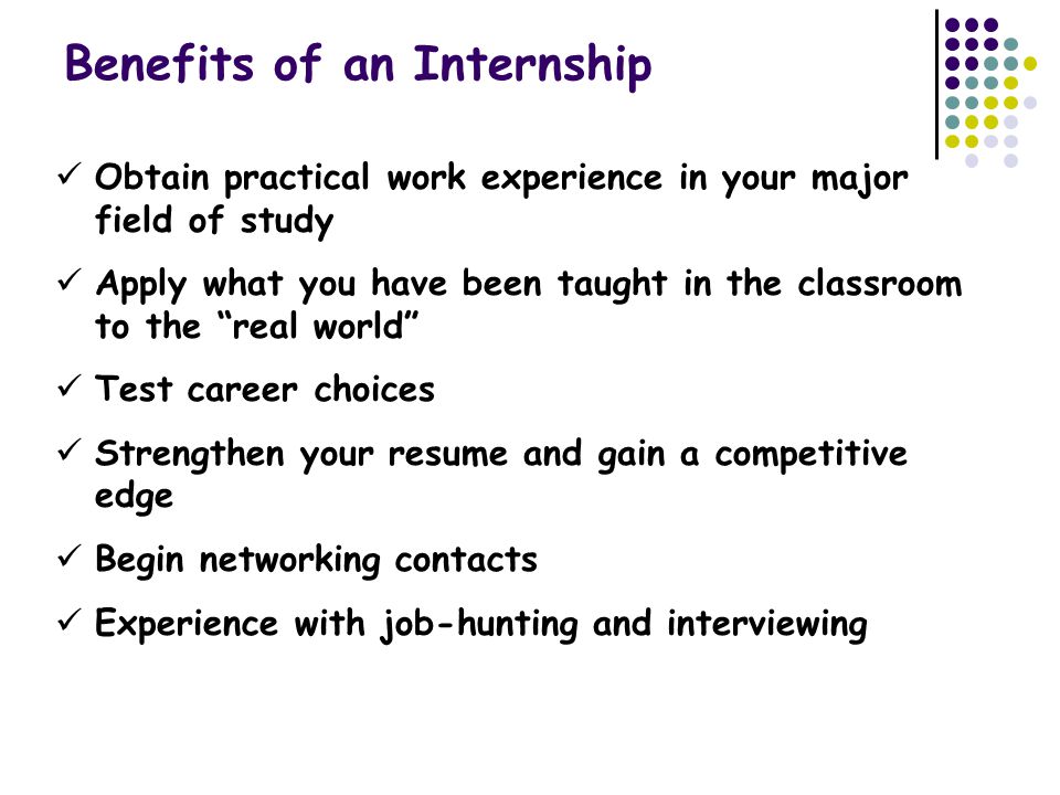 Benefits of an Internship Obtain practical work experience in your major field of study Apply what you have been taught in the classroom to the real world Test career choices Strengthen your resume and gain a competitive edge Begin networking contacts Experience with job-hunting and interviewing