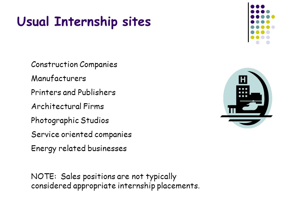 Usual Internship sites Construction Companies Manufacturers Printers and Publishers Architectural Firms Photographic Studios Service oriented companies Energy related businesses NOTE: Sales positions are not typically considered appropriate internship placements.