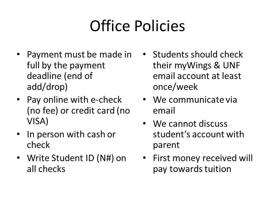 Office Policies Payment must be made in full by the payment deadline (end of add/drop) Pay online with e-check (no fee) or credit card (no VISA) In person with cash or check Write Student ID (N#) on all checks Students should check their myWings & UNF  account at least once/week We communicate via  We cannot discuss student’s account with parent First money received will pay towards tuition