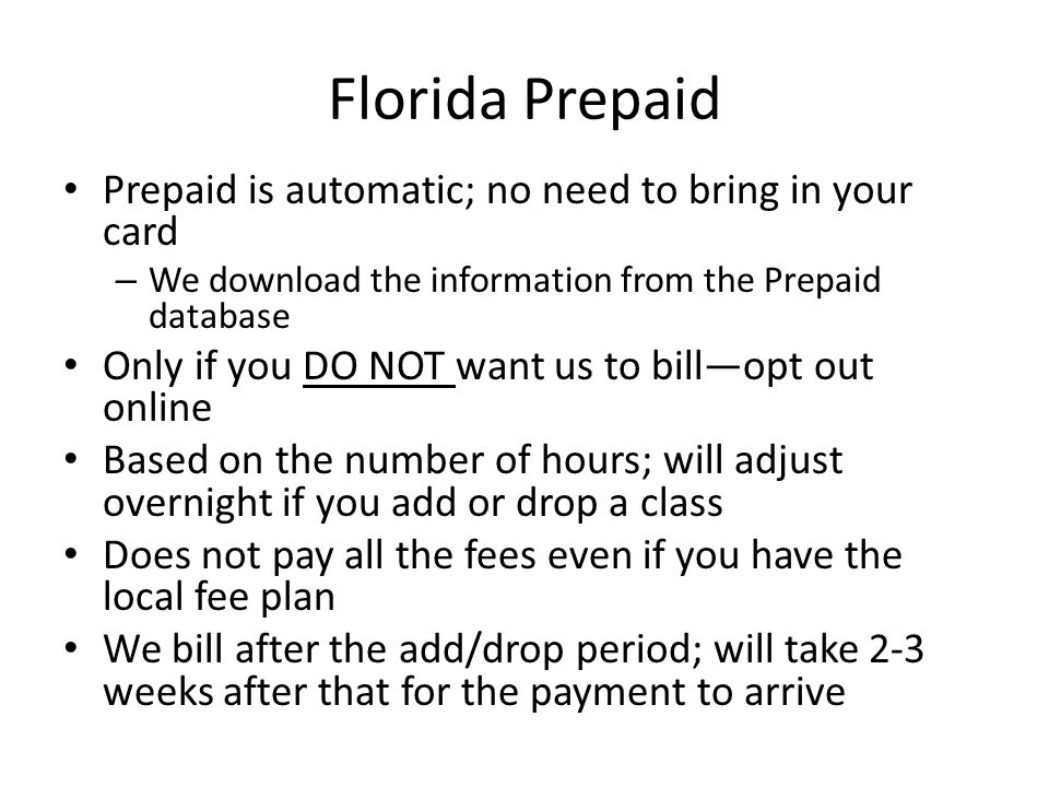 Florida Prepaid Prepaid is automatic; no need to bring in your card – We download the information from the Prepaid database Only if you DO NOT want us to bill—opt out online Based on the number of hours; will adjust overnight if you add or drop a class Does not pay all the fees even if you have the local fee plan We bill after the add/drop period; will take 2-3 weeks after that for the payment to arrive
