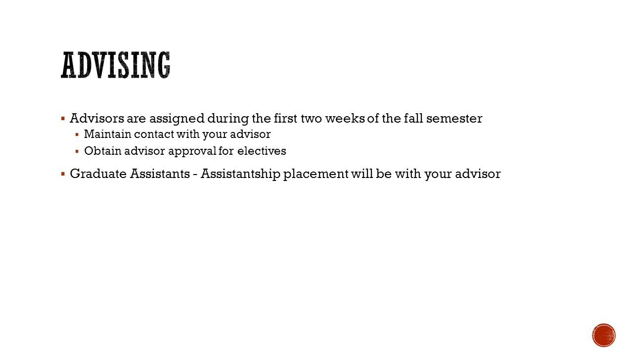  Advisors are assigned during the first two weeks of the fall semester  Maintain contact with your advisor  Obtain advisor approval for electives  Graduate Assistants - Assistantship placement will be with your advisor