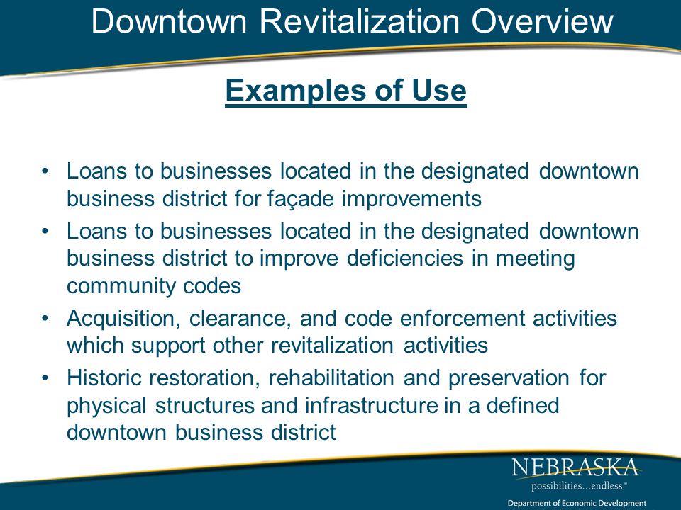 Downtown Revitalization Overview Examples of Use Loans to businesses located in the designated downtown business district for façade improvements Loans to businesses located in the designated downtown business district to improve deficiencies in meeting community codes Acquisition, clearance, and code enforcement activities which support other revitalization activities Historic restoration, rehabilitation and preservation for physical structures and infrastructure in a defined downtown business district