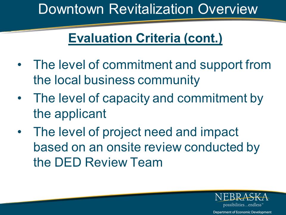 Downtown Revitalization Overview Evaluation Criteria (cont.) The level of commitment and support from the local business community The level of capacity and commitment by the applicant The level of project need and impact based on an onsite review conducted by the DED Review Team