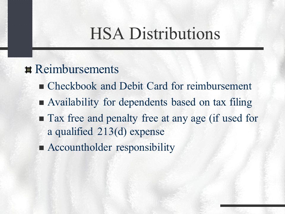 HSA Distributions Reimbursements Checkbook and Debit Card for reimbursement Availability for dependents based on tax filing Tax free and penalty free at any age (if used for a qualified 213(d) expense Accountholder responsibility