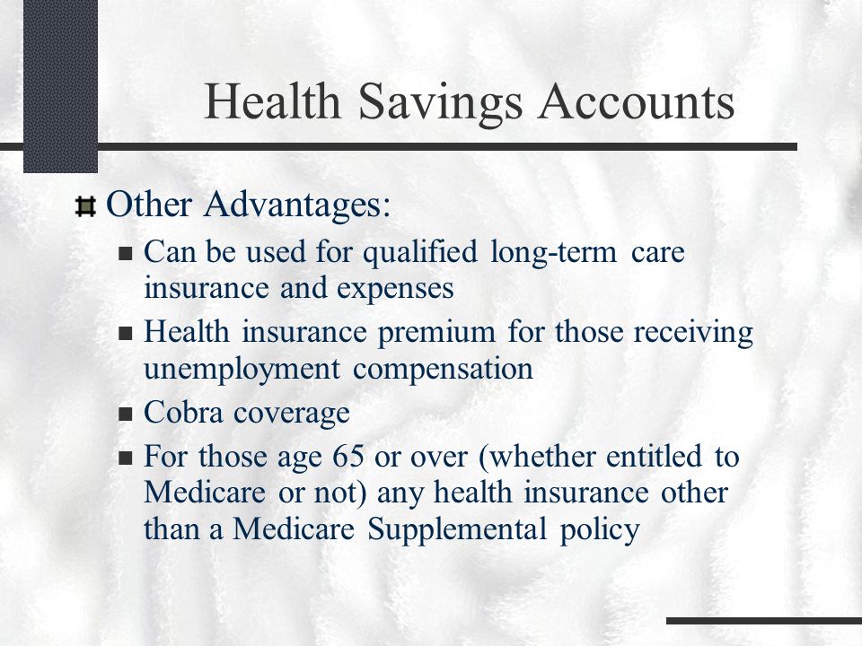 Health Savings Accounts Other Advantages: Can be used for qualified long-term care insurance and expenses Health insurance premium for those receiving unemployment compensation Cobra coverage For those age 65 or over (whether entitled to Medicare or not) any health insurance other than a Medicare Supplemental policy