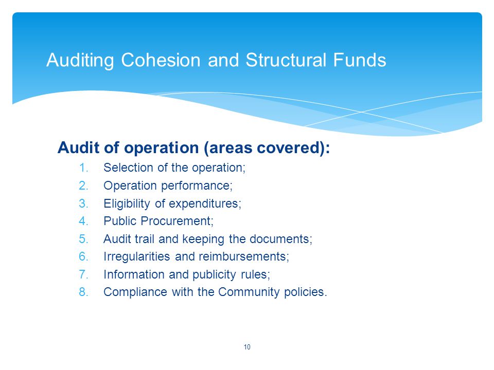 Audit of operation (areas covered): 1.Selection of the operation; 2.Operation performance; 3.Eligibility of expenditures; 4.Public Procurement; 5.Audit trail and keeping the documents; 6.Irregularities and reimbursements; 7.Information and publicity rules; 8.Compliance with the Community policies.