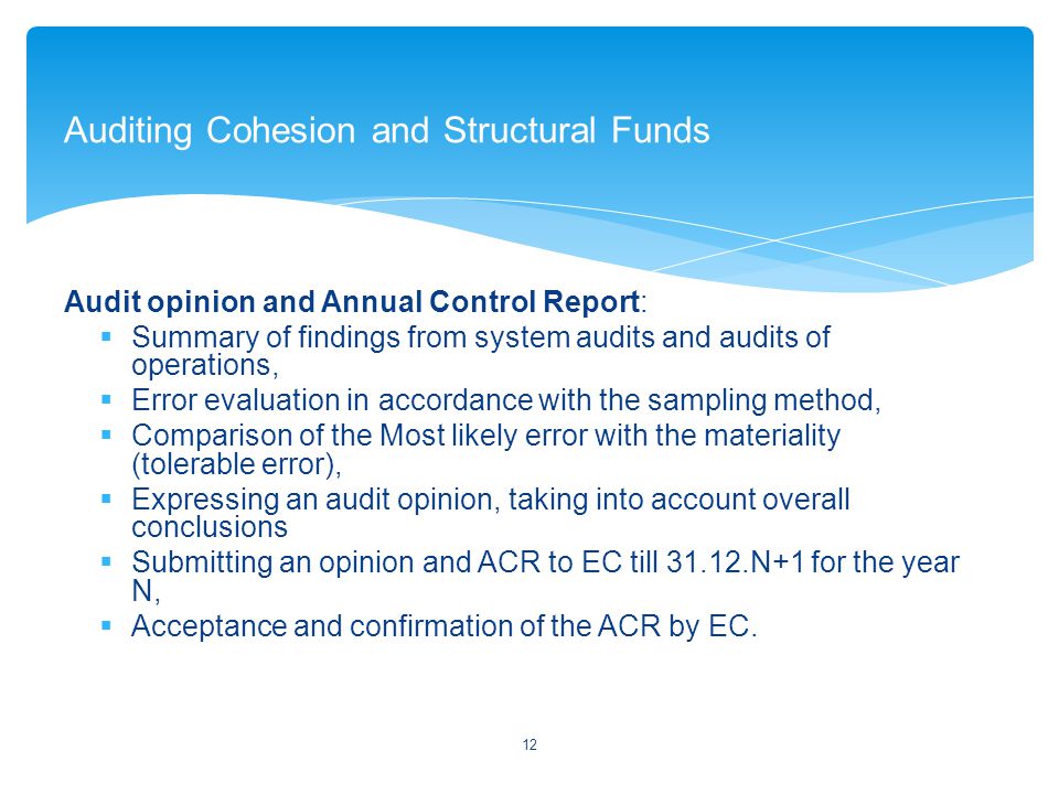 Audit opinion and Annual Control Report:  Summary of findings from system audits and audits of operations,  Error evaluation in accordance with the sampling method,  Comparison of the Most likely error with the materiality (tolerable error),  Expressing an audit opinion, taking into account overall conclusions  Submitting an opinion and ACR to EC till N+1 for the year N,  Acceptance and confirmation of the ACR by EC.