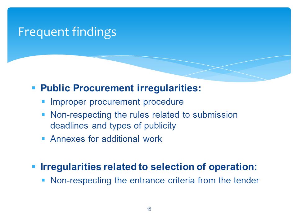  Public Procurement irregularities:  Improper procurement procedure  Non-respecting the rules related to submission deadlines and types of publicity  Annexes for additional work  Irregularities related to selection of operation:  Non-respecting the entrance criteria from the tender 15 Frequent findings