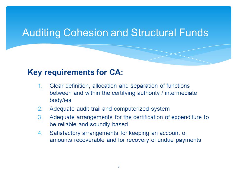 Key requirements for CA: 1.Clear definition, allocation and separation of functions between and within the certifying authority / intermediate body/ies 2.Adequate audit trail and computerized system 3.Adequate arrangements for the certification of expenditure to be reliable and soundly based 4.Satisfactory arrangements for keeping an account of amounts recoverable and for recovery of undue payments 7 Auditing Cohesion and Structural Funds