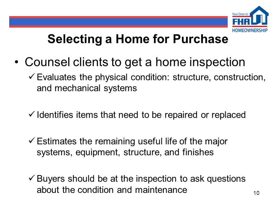 10 Selecting a Home for Purchase Counsel clients to get a home inspection Evaluates the physical condition: structure, construction, and mechanical systems Identifies items that need to be repaired or replaced Estimates the remaining useful life of the major systems, equipment, structure, and finishes Buyers should be at the inspection to ask questions about the condition and maintenance