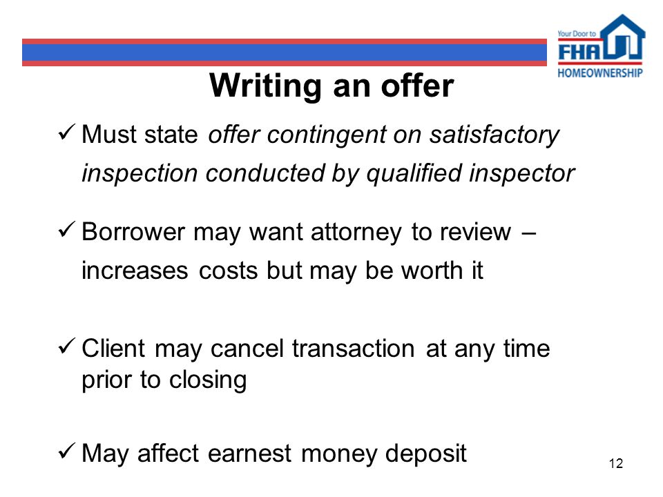 12 Writing an offer Must state offer contingent on satisfactory inspection conducted by qualified inspector Borrower may want attorney to review – increases costs but may be worth it Client may cancel transaction at any time prior to closing May affect earnest money deposit