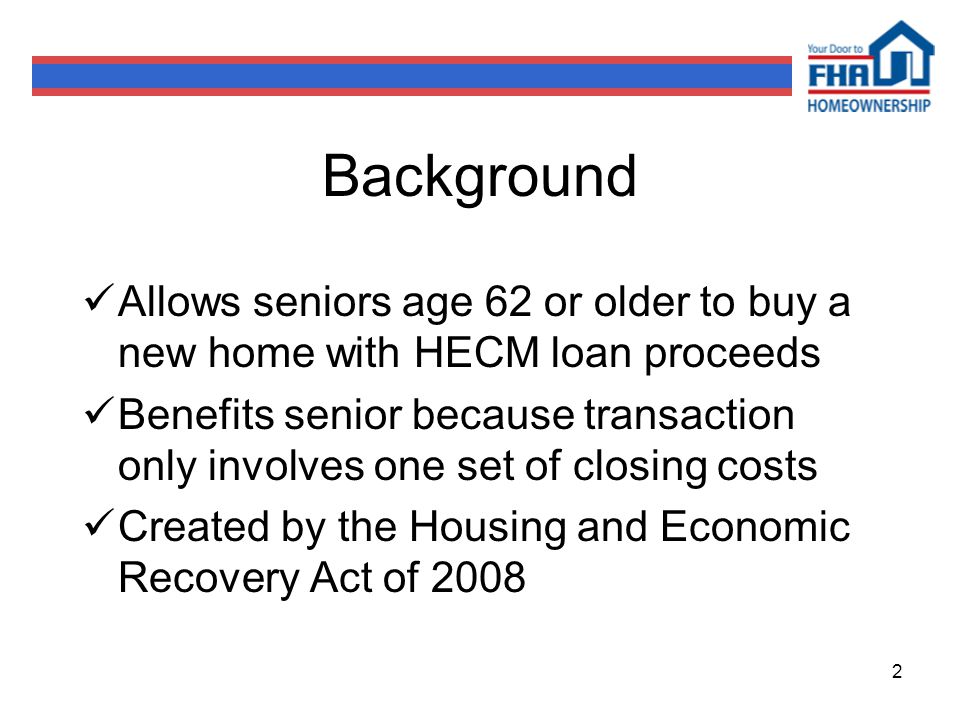 2 Background Allows seniors age 62 or older to buy a new home with HECM loan proceeds Benefits senior because transaction only involves one set of closing costs Created by the Housing and Economic Recovery Act of 2008
