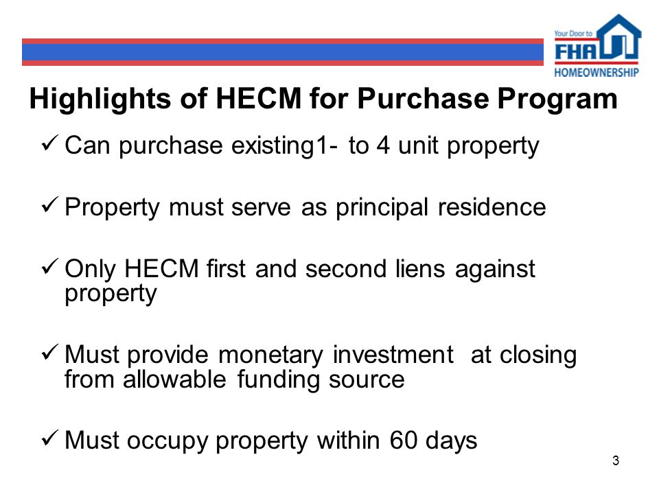 3 Highlights of HECM for Purchase Program Can purchase existing1- to 4 unit property Property must serve as principal residence Only HECM first and second liens against property Must provide monetary investment at closing from allowable funding source Must occupy property within 60 days