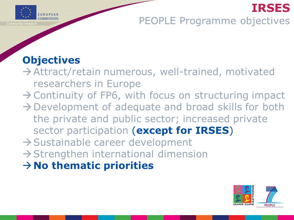 IRSES PEOPLE Programme objectives Objectives  Attract/retain numerous, well-trained, motivated researchers in Europe  Continuity of FP6, with focus on structuring impact  Development of adequate and broad skills for both the private and public sector; increased private sector participation (except for IRSES)  Sustainable career development  Strengthen international dimension  No thematic priorities