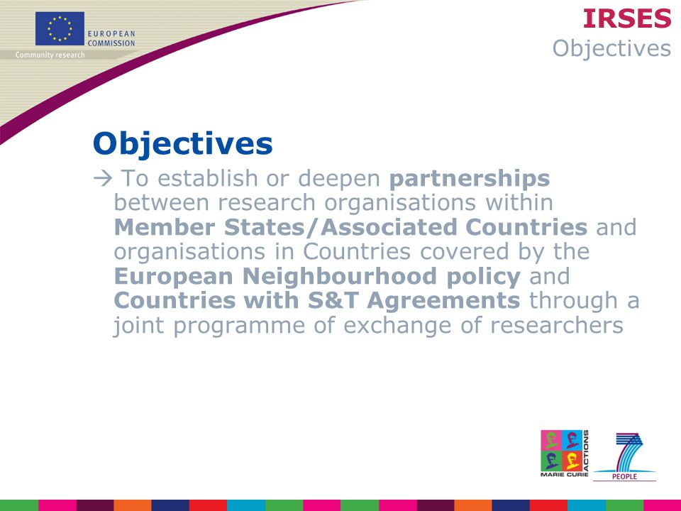 IRSES Objectives Objectives  To establish or deepen partnerships between research organisations within Member States/Associated Countries and organisations in Countries covered by the European Neighbourhood policy and Countries with S&T Agreements through a joint programme of exchange of researchers