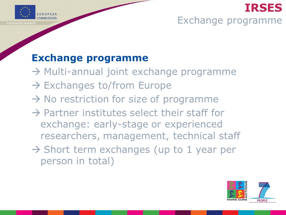 IRSES Exchange programme Exchange programme  Multi-annual joint exchange programme  Exchanges to/from Europe  No restriction for size of programme  Partner institutes select their staff for exchange: early-stage or experienced researchers, management, technical staff  Short term exchanges (up to 1 year per person in total)