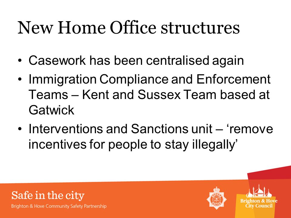 New Home Office structures Casework has been centralised again Immigration Compliance and Enforcement Teams – Kent and Sussex Team based at Gatwick Interventions and Sanctions unit – ‘remove incentives for people to stay illegally’