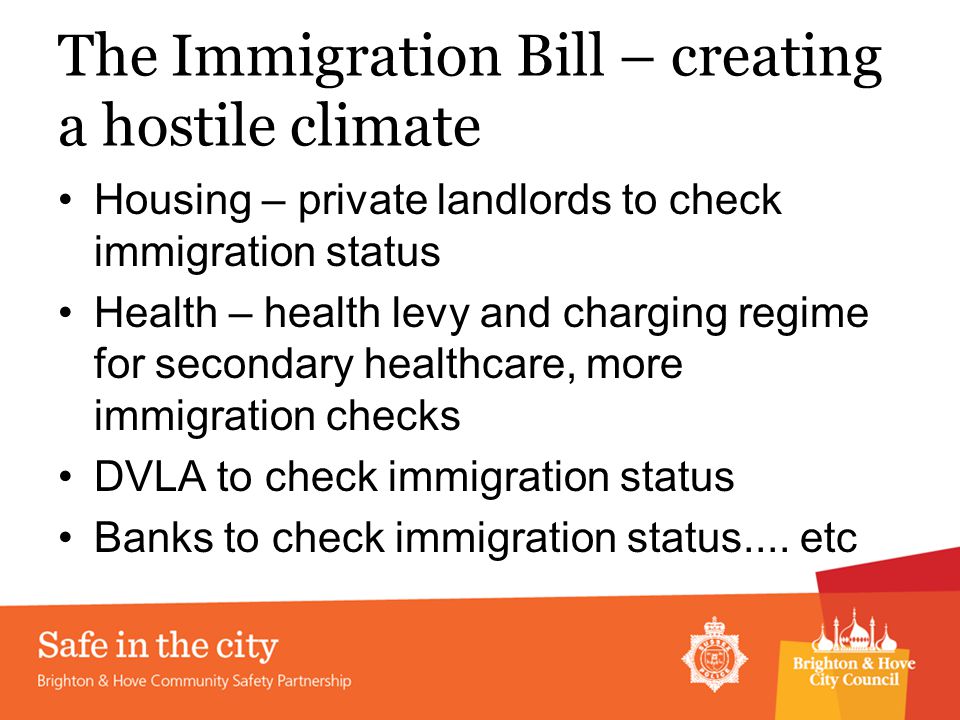 The Immigration Bill – creating a hostile climate Housing – private landlords to check immigration status Health – health levy and charging regime for secondary healthcare, more immigration checks DVLA to check immigration status Banks to check immigration status....