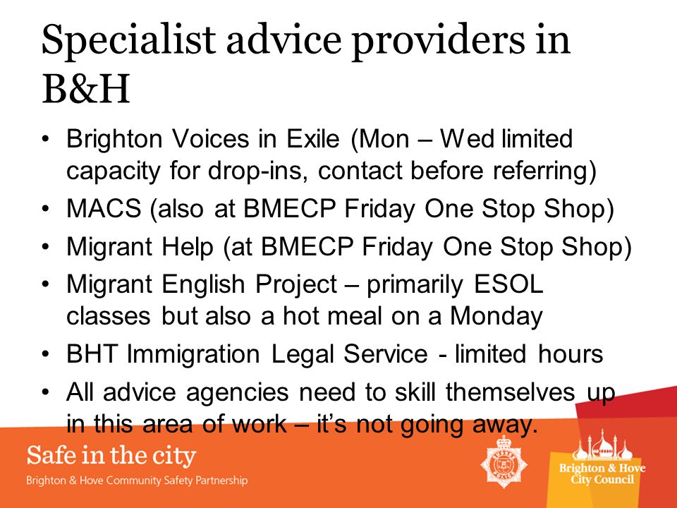 Specialist advice providers in B&H Brighton Voices in Exile (Mon – Wed limited capacity for drop-ins, contact before referring) MACS (also at BMECP Friday One Stop Shop) Migrant Help (at BMECP Friday One Stop Shop) Migrant English Project – primarily ESOL classes but also a hot meal on a Monday BHT Immigration Legal Service - limited hours All advice agencies need to skill themselves up in this area of work – it’s not going away.