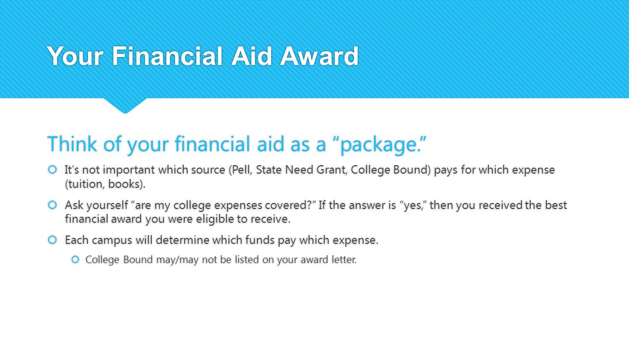 Your Financial Aid Award Think of your financial aid as a package.  It’s not important which source (Pell, State Need Grant, College Bound) pays for which expense (tuition, books).
