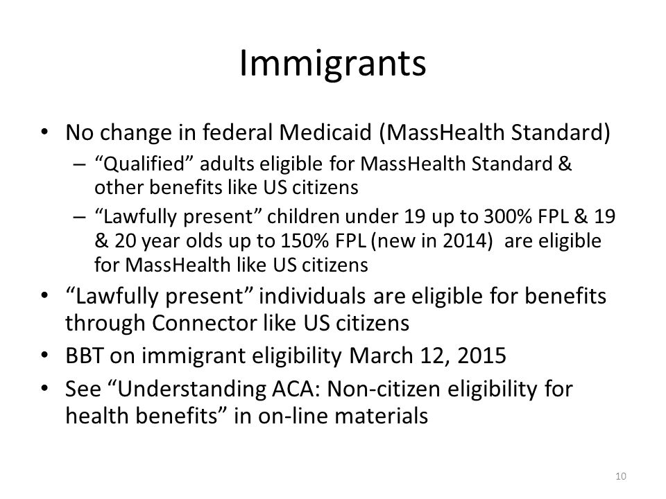 Immigrants No change in federal Medicaid (MassHealth Standard) – Qualified adults eligible for MassHealth Standard & other benefits like US citizens – Lawfully present children under 19 up to 300% FPL & 19 & 20 year olds up to 150% FPL (new in 2014) are eligible for MassHealth like US citizens Lawfully present individuals are eligible for benefits through Connector like US citizens BBT on immigrant eligibility March 12, 2015 See Understanding ACA: Non-citizen eligibility for health benefits in on-line materials 10