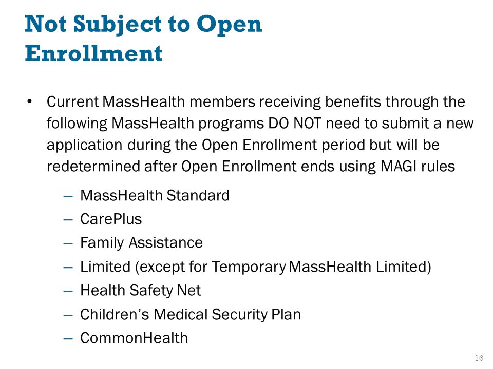 Current MassHealth members receiving benefits through the following MassHealth programs DO NOT need to submit a new application during the Open Enrollment period but will be redetermined after Open Enrollment ends using MAGI rules – MassHealth Standard – CarePlus – Family Assistance – Limited (except for Temporary MassHealth Limited) – Health Safety Net – Children’s Medical Security Plan – CommonHealth 16 Not Subject to Open Enrollment