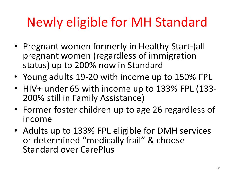 Newly eligible for MH Standard Pregnant women formerly in Healthy Start-(all pregnant women (regardless of immigration status) up to 200% now in Standard Young adults with income up to 150% FPL HIV+ under 65 with income up to 133% FPL ( % still in Family Assistance) Former foster children up to age 26 regardless of income Adults up to 133% FPL eligible for DMH services or determined medically frail & choose Standard over CarePlus 18
