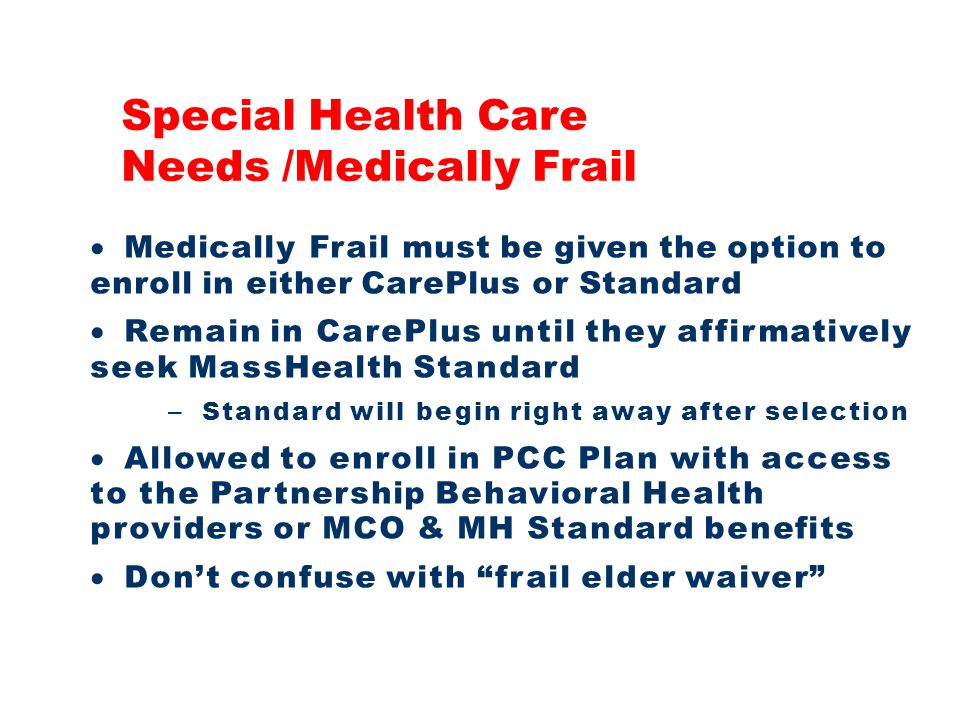 Medically Frail must be given the option to enroll in either CarePlus or Standard  Remain in CarePlus until they affirmatively seek MassHealth Standard – Standard will begin right away after selection  Allowed to enroll in PCC Plan with access to the Partnership Behavioral Health providers or MCO & MH Standard benefits  Don’t confuse with frail elder waiver Special Health Care Needs /Medically Frail