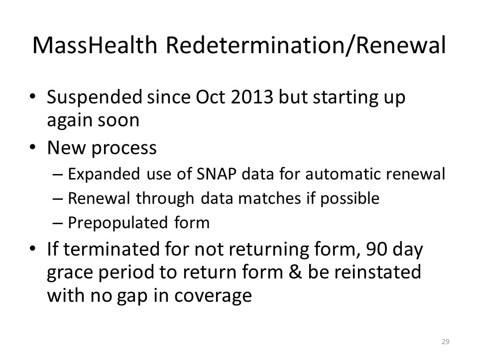 MassHealth Redetermination/Renewal Suspended since Oct 2013 but starting up again soon New process – Expanded use of SNAP data for automatic renewal – Renewal through data matches if possible – Prepopulated form If terminated for not returning form, 90 day grace period to return form & be reinstated with no gap in coverage 29