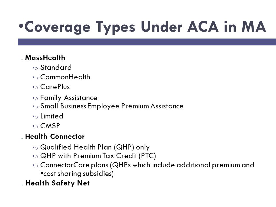 Coverage Types Under ACA in MA MassHealth o Standard o CommonHealth o CarePlus o Family Assistance o Small Business Employee Premium Assistance o Limited o CMSP Health Connector o Qualified Health Plan (QHP) only o QHP with Premium Tax Credit (PTC) o ConnectorCare plans (QHPs which include additional premium and cost sharing subsidies) Health Safety Net