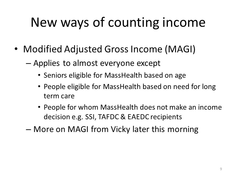 New ways of counting income Modified Adjusted Gross Income (MAGI) – Applies to almost everyone except Seniors eligible for MassHealth based on age People eligible for MassHealth based on need for long term care People for whom MassHealth does not make an income decision e.g.