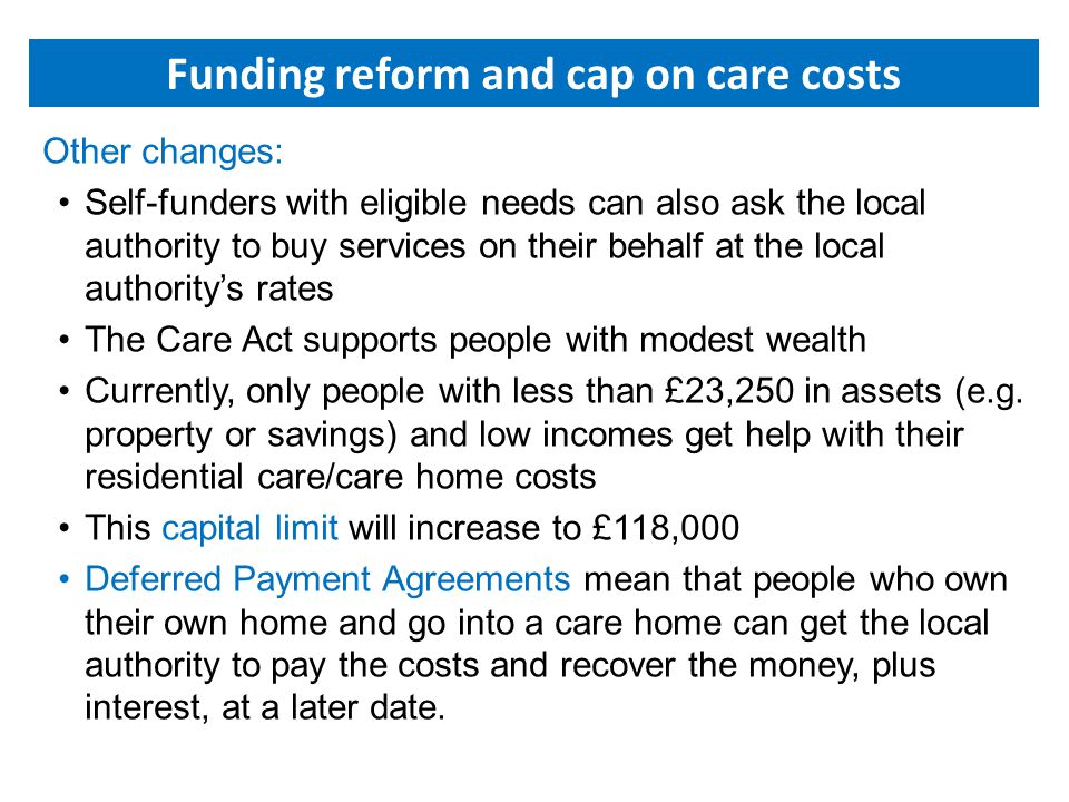 Other changes: Self-funders with eligible needs can also ask the local authority to buy services on their behalf at the local authority’s rates The Care Act supports people with modest wealth Currently, only people with less than £23,250 in assets (e.g.