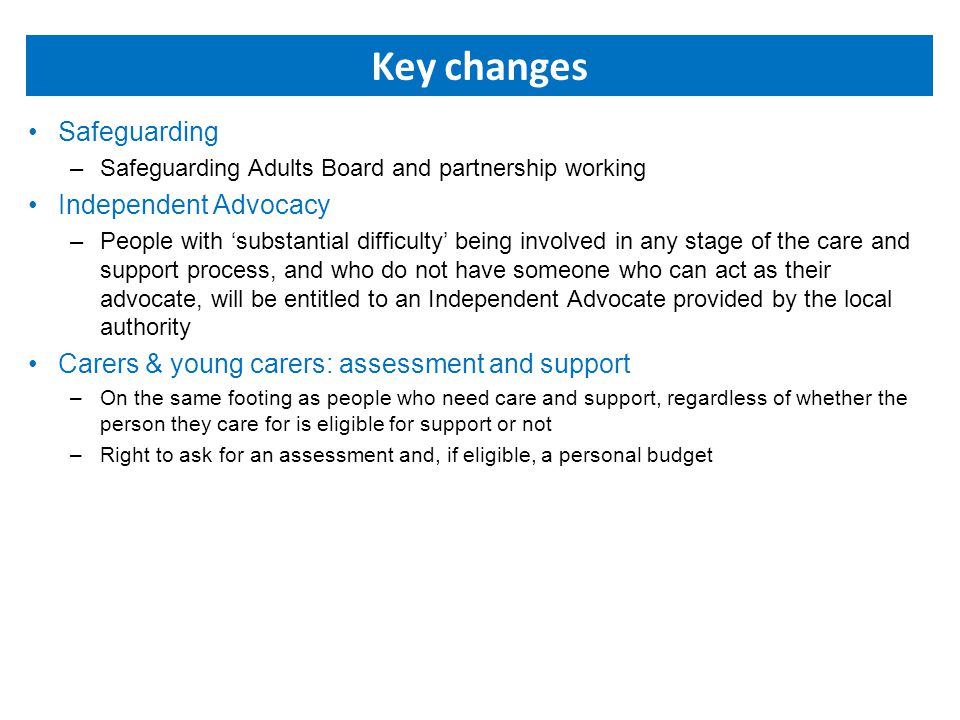 Key changes Safeguarding –Safeguarding Adults Board and partnership working Independent Advocacy –People with ‘substantial difficulty’ being involved in any stage of the care and support process, and who do not have someone who can act as their advocate, will be entitled to an Independent Advocate provided by the local authority Carers & young carers: assessment and support –On the same footing as people who need care and support, regardless of whether the person they care for is eligible for support or not –Right to ask for an assessment and, if eligible, a personal budget