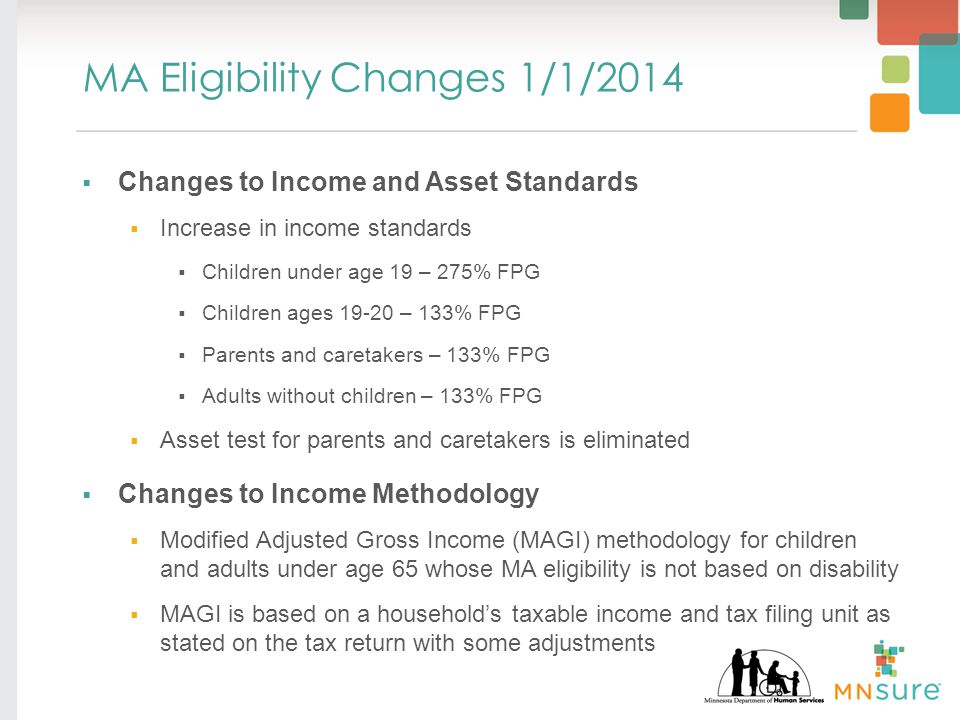 MA Eligibility Changes 1/1/2014  Changes to Income and Asset Standards  Increase in income standards  Children under age 19 – 275% FPG  Children ages – 133% FPG  Parents and caretakers – 133% FPG  Adults without children – 133% FPG  Asset test for parents and caretakers is eliminated  Changes to Income Methodology  Modified Adjusted Gross Income (MAGI) methodology for children and adults under age 65 whose MA eligibility is not based on disability  MAGI is based on a household’s taxable income and tax filing unit as stated on the tax return with some adjustments