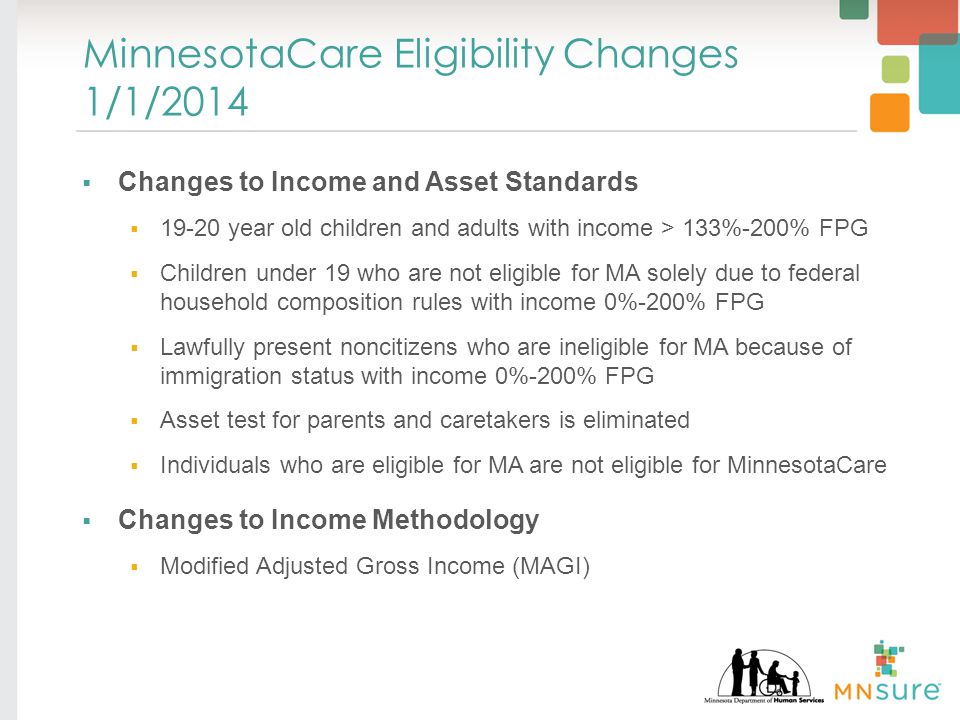 MinnesotaCare Eligibility Changes 1/1/2014  Changes to Income and Asset Standards  year old children and adults with income > 133%-200% FPG  Children under 19 who are not eligible for MA solely due to federal household composition rules with income 0%-200% FPG  Lawfully present noncitizens who are ineligible for MA because of immigration status with income 0%-200% FPG  Asset test for parents and caretakers is eliminated  Individuals who are eligible for MA are not eligible for MinnesotaCare  Changes to Income Methodology  Modified Adjusted Gross Income (MAGI)