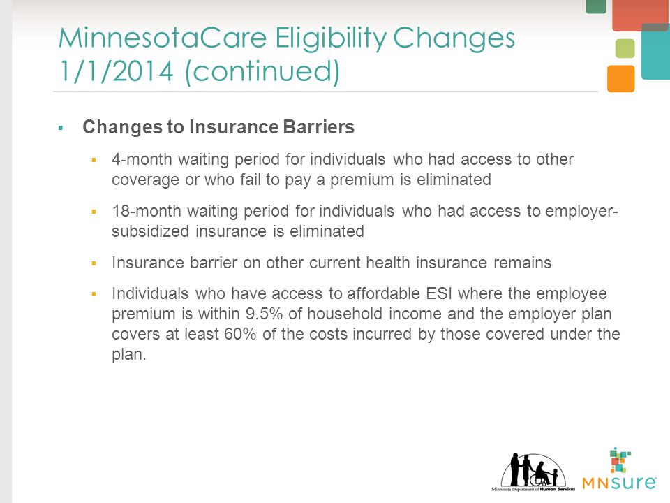 MinnesotaCare Eligibility Changes 1/1/2014 (continued)  Changes to Insurance Barriers  4-month waiting period for individuals who had access to other coverage or who fail to pay a premium is eliminated  18-month waiting period for individuals who had access to employer- subsidized insurance is eliminated  Insurance barrier on other current health insurance remains  Individuals who have access to affordable ESI where the employee premium is within 9.5% of household income and the employer plan covers at least 60% of the costs incurred by those covered under the plan.