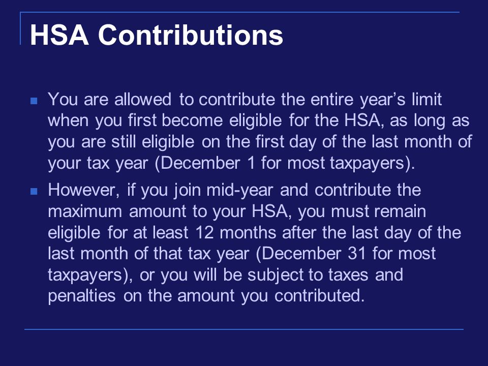 HSA Contributions You are allowed to contribute the entire year’s limit when you first become eligible for the HSA, as long as you are still eligible on the first day of the last month of your tax year (December 1 for most taxpayers).