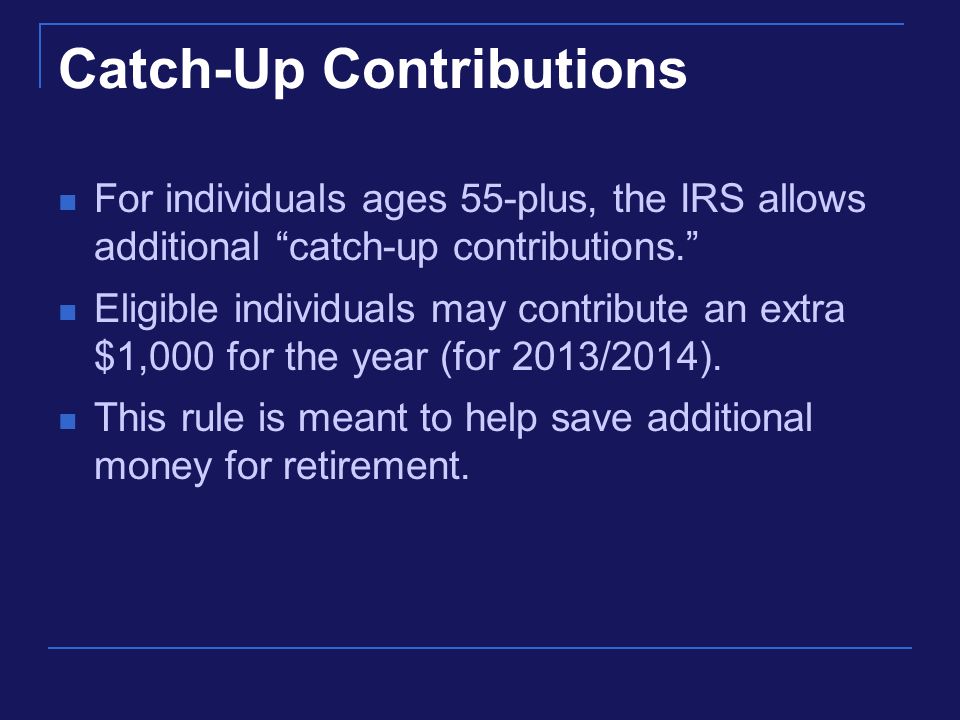 Catch-Up Contributions For individuals ages 55-plus, the IRS allows additional catch-up contributions. Eligible individuals may contribute an extra $1,000 for the year (for 2013/2014).