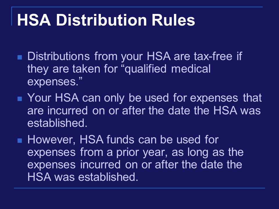 HSA Distribution Rules Distributions from your HSA are tax-free if they are taken for qualified medical expenses. Your HSA can only be used for expenses that are incurred on or after the date the HSA was established.