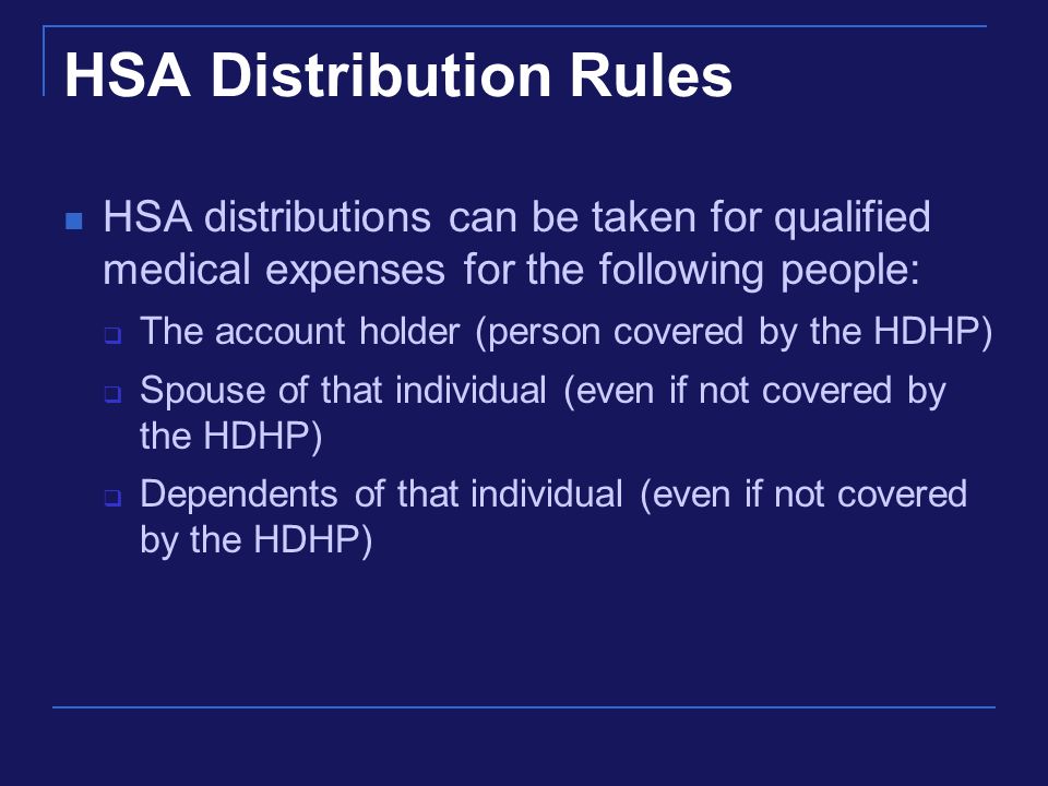 HSA Distribution Rules HSA distributions can be taken for qualified medical expenses for the following people:  The account holder (person covered by the HDHP)  Spouse of that individual (even if not covered by the HDHP)  Dependents of that individual (even if not covered by the HDHP)