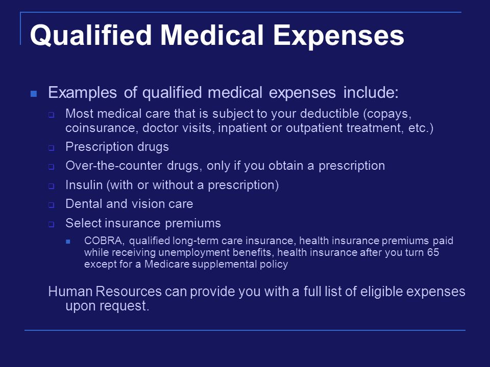 Qualified Medical Expenses Examples of qualified medical expenses include:  Most medical care that is subject to your deductible (copays, coinsurance, doctor visits, inpatient or outpatient treatment, etc.)  Prescription drugs  Over-the-counter drugs, only if you obtain a prescription  Insulin (with or without a prescription)  Dental and vision care  Select insurance premiums COBRA, qualified long-term care insurance, health insurance premiums paid while receiving unemployment benefits, health insurance after you turn 65 except for a Medicare supplemental policy Human Resources can provide you with a full list of eligible expenses upon request.